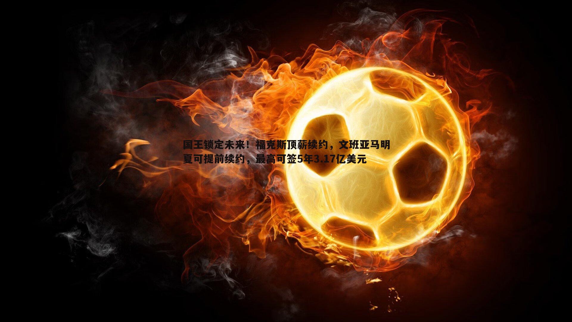 国王锁定未来！福克斯顶薪续约，文班亚马明夏可提前续约，最高可签5年3.17亿美元
