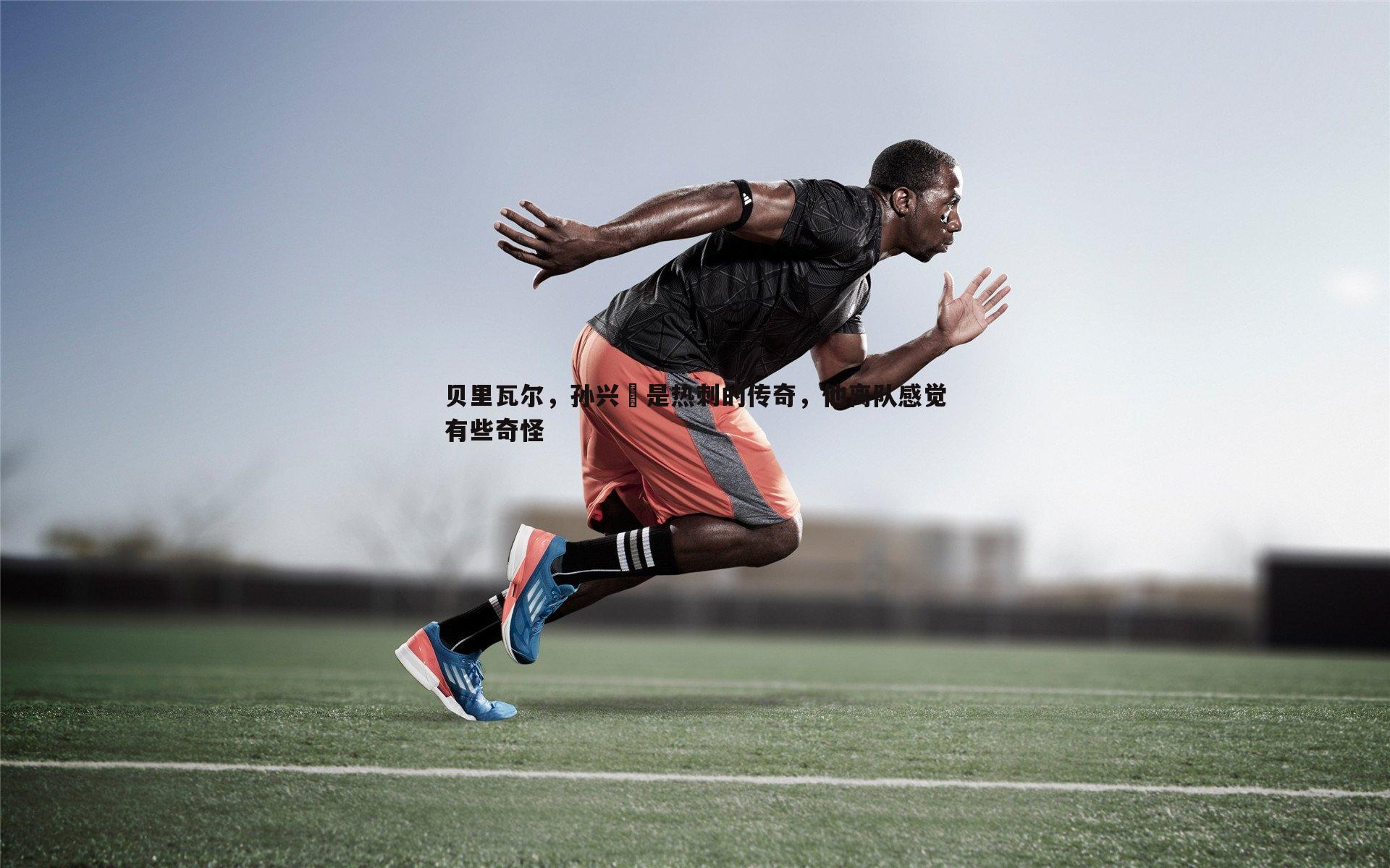 贝里瓦尔，孙兴慜是热刺的传奇，他离队感觉有些奇怪